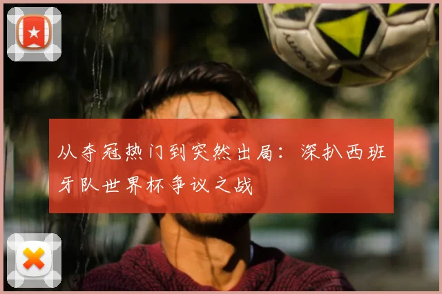 从夺冠热门到突然出局：深扒西班牙队世界杯争议之战