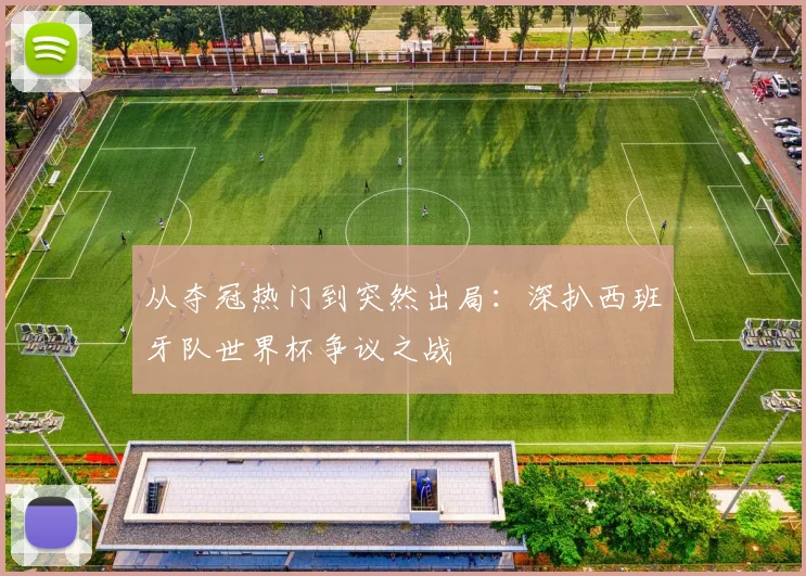 从夺冠热门到突然出局：深扒西班牙队世界杯争议之战