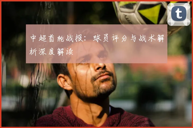 中超首轮战报:球员评分与战术解析深度解读