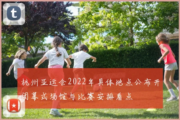 杭州亚运会2022年具体地点公布开闭幕式场馆与比赛安排看点