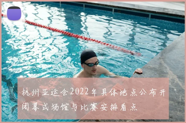 杭州亚运会2022年具体地点公布开闭幕式场馆与比赛安排看点