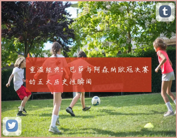 重温经典：巴萨与阿森纳欧冠决赛的五大历史性瞬间