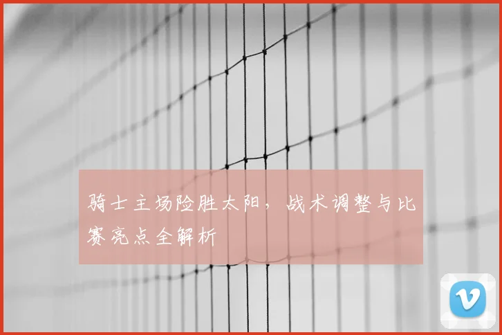 骑士主场险胜太阳，战术调整与比赛亮点全解析