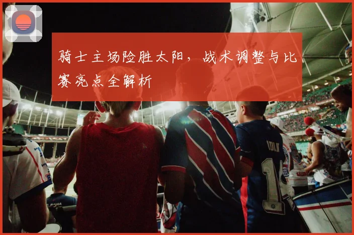 骑士主场险胜太阳，战术调整与比赛亮点全解析