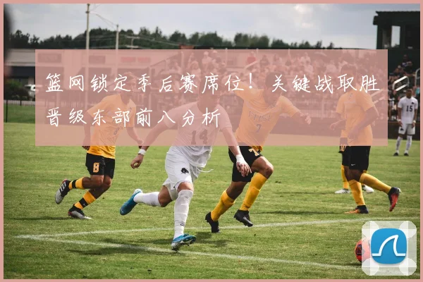 篮网锁定季后赛席位！关键战取胜晋级东部前八分析