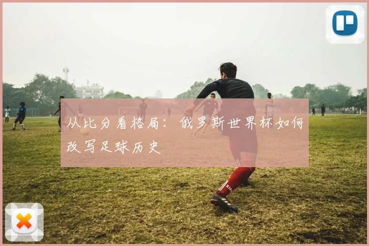 从比分看格局：俄罗斯世界杯如何改写足球历史